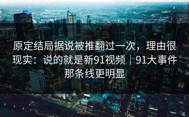 原定结局据说被推翻过一次，理由很现实：说的就是新91视频｜91大事件那条线更明显