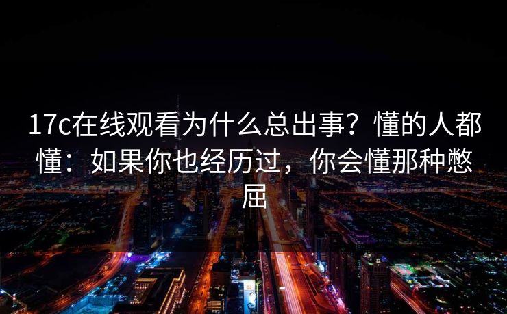 17c在线观看为什么总出事？懂的人都懂：如果你也经历过，你会懂那种憋屈