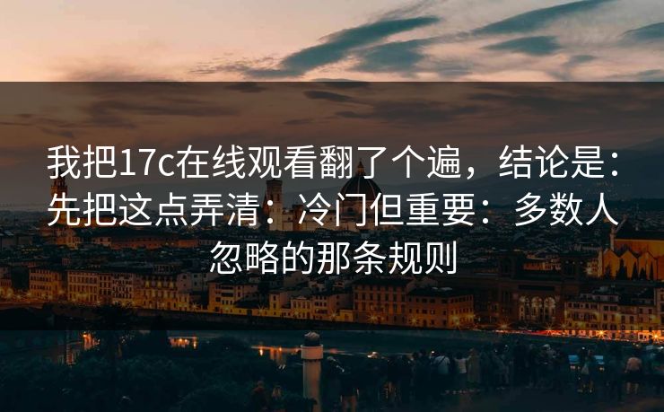 我把17c在线观看翻了个遍，结论是：先把这点弄清：冷门但重要：多数人忽略的那条规则