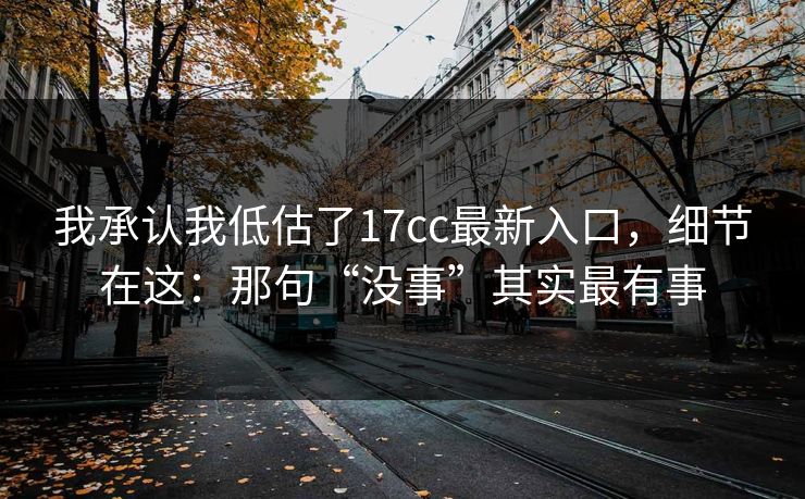 我承认我低估了17cc最新入口，细节在这：那句“没事”其实最有事