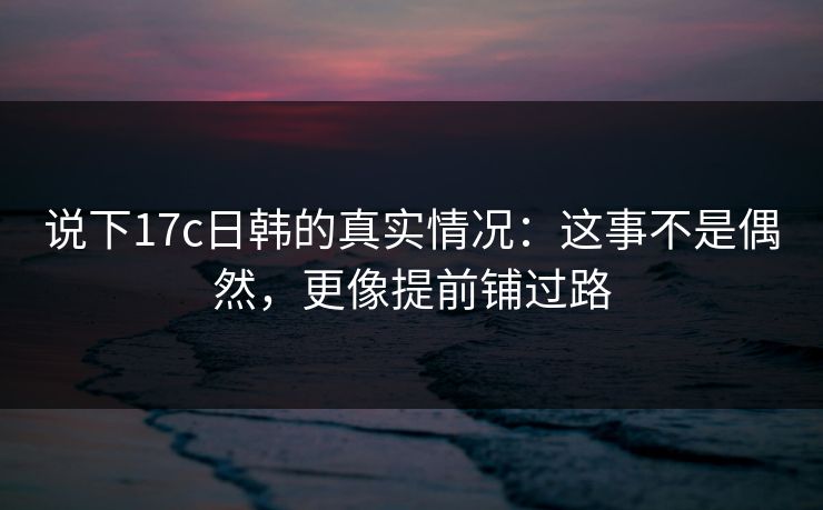 说下17c日韩的真实情况：这事不是偶然，更像提前铺过路