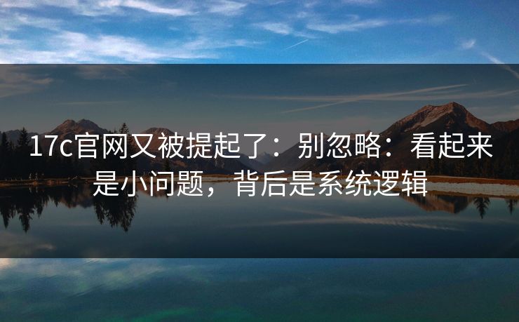 17c官网又被提起了：别忽略：看起来是小问题，背后是系统逻辑
