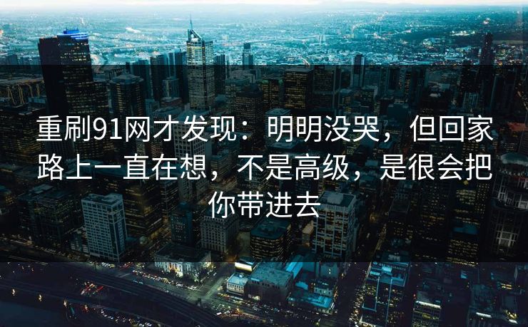 重刷91网才发现：明明没哭，但回家路上一直在想，不是高级，是很会把你带进去