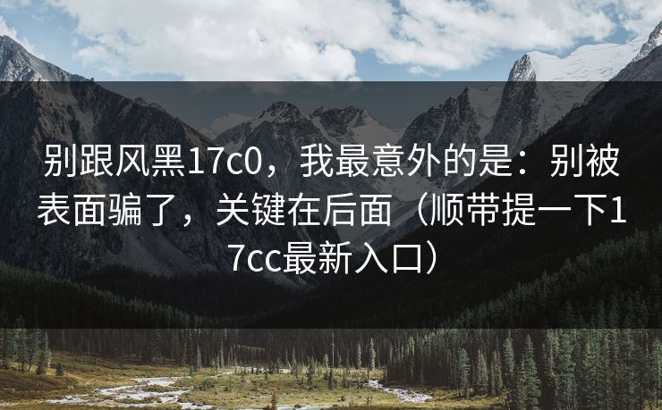 别跟风黑17c0，我最意外的是：别被表面骗了，关键在后面（顺带提一下17cc最新入口）