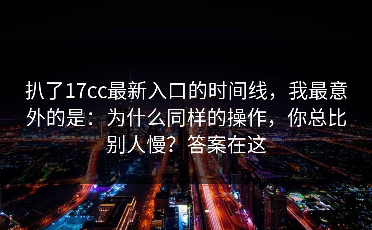 扒了17cc最新入口的时间线，我最意外的是：为什么同样的操作，你总比别人慢？答案在这