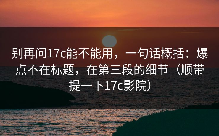 别再问17c能不能用，一句话概括：爆点不在标题，在第三段的细节（顺带提一下17c影院）