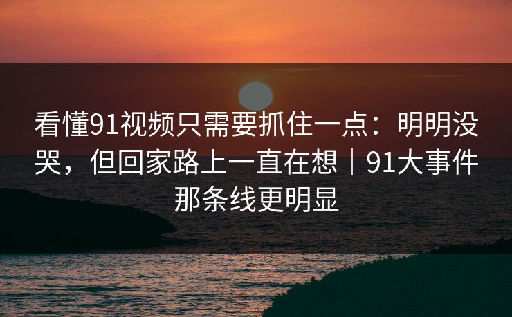 看懂91视频只需要抓住一点：明明没哭，但回家路上一直在想｜91大事件那条线更明显