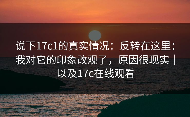 说下17c1的真实情况：反转在这里：我对它的印象改观了，原因很现实｜以及17c在线观看