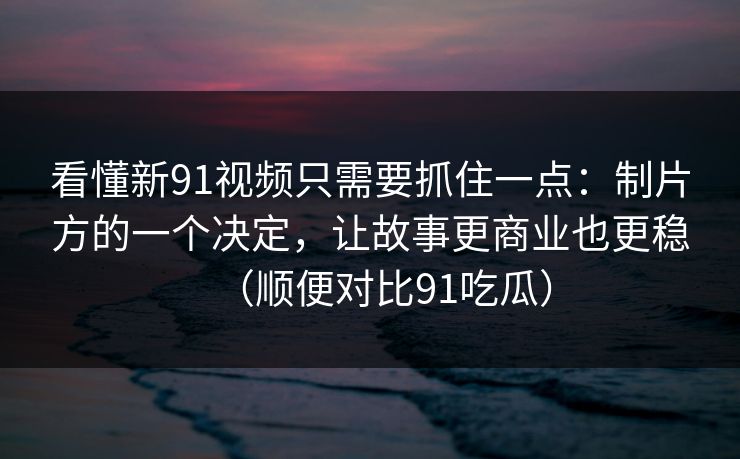 看懂新91视频只需要抓住一点：制片方的一个决定，让故事更商业也更稳（顺便对比91吃瓜）