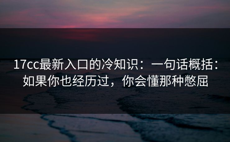 17cc最新入口的冷知识：一句话概括：如果你也经历过，你会懂那种憋屈