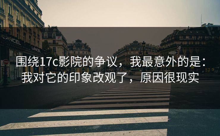 围绕17c影院的争议，我最意外的是：我对它的印象改观了，原因很现实