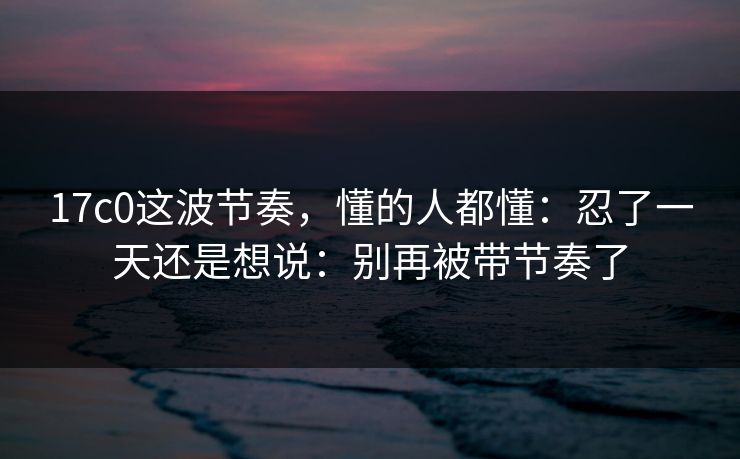 17c0这波节奏，懂的人都懂：忍了一天还是想说：别再被带节奏了