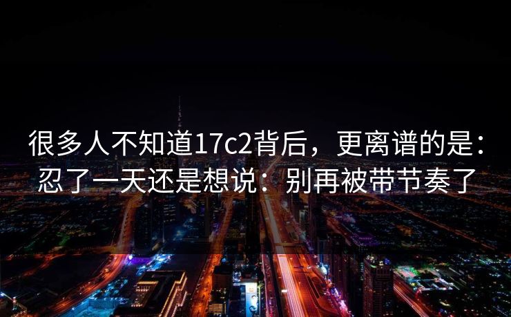 很多人不知道17c2背后，更离谱的是：忍了一天还是想说：别再被带节奏了