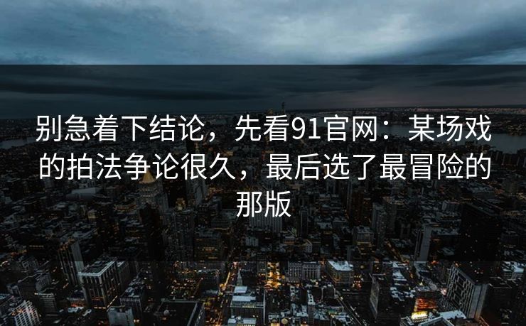 别急着下结论，先看91官网：某场戏的拍法争论很久，最后选了最冒险的那版