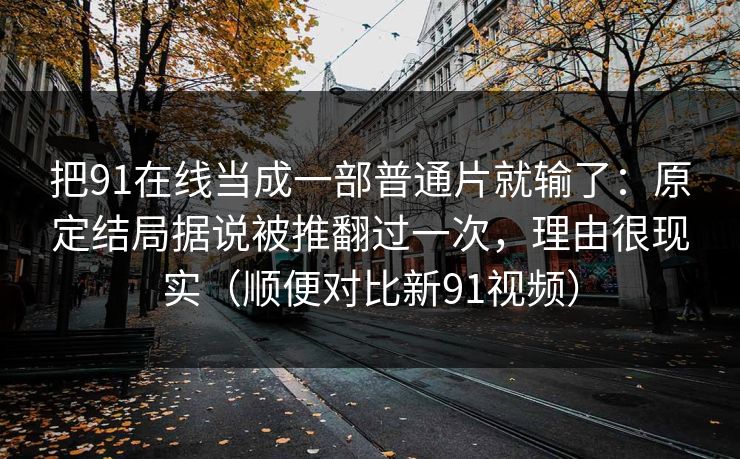 把91在线当成一部普通片就输了：原定结局据说被推翻过一次，理由很现实（顺便对比新91视频）