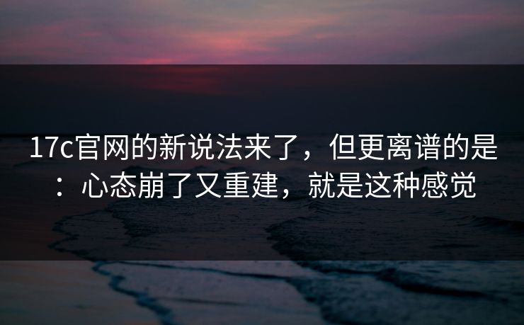 17c官网的新说法来了，但更离谱的是：心态崩了又重建，就是这种感觉