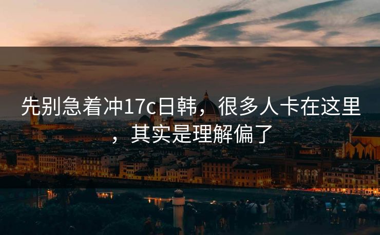 先别急着冲17c日韩，很多人卡在这里，其实是理解偏了