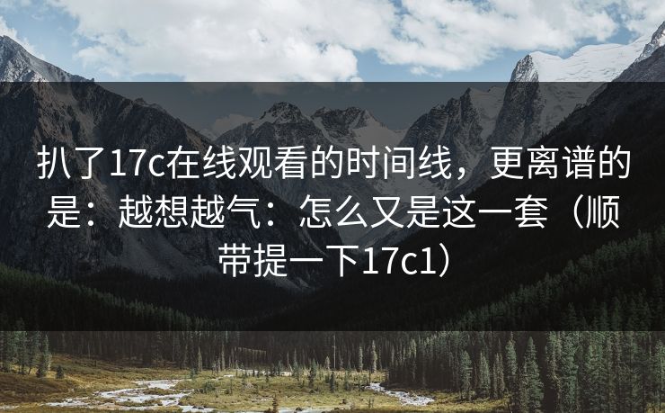 扒了17c在线观看的时间线，更离谱的是：越想越气：怎么又是这一套（顺带提一下17c1）