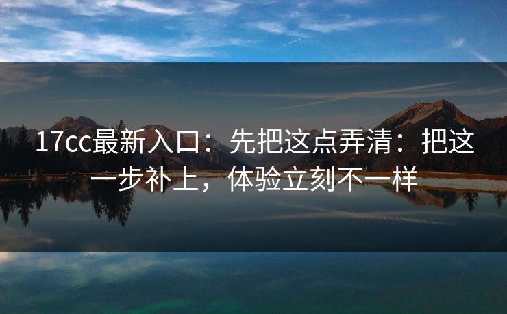 17cc最新入口：先把这点弄清：把这一步补上，体验立刻不一样