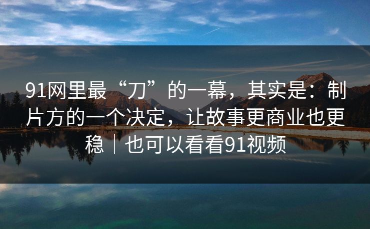 91网里最“刀”的一幕，其实是：制片方的一个决定，让故事更商业也更稳｜也可以看看91视频