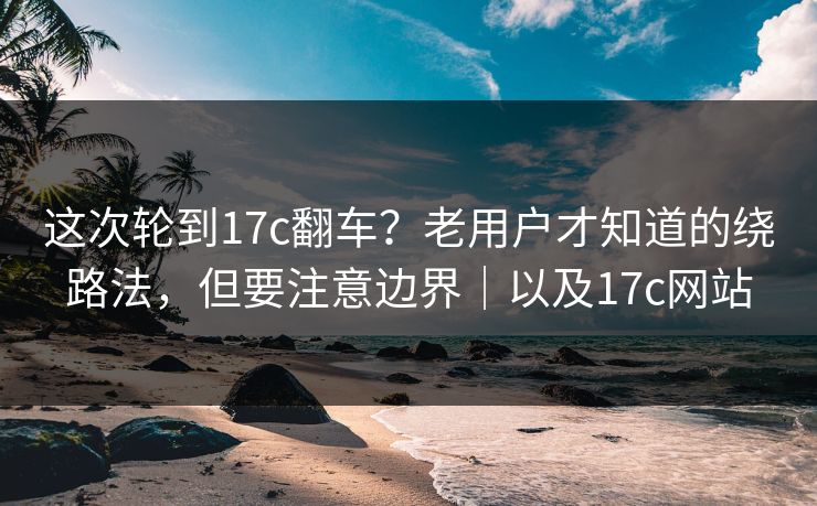 这次轮到17c翻车？老用户才知道的绕路法，但要注意边界｜以及17c网站