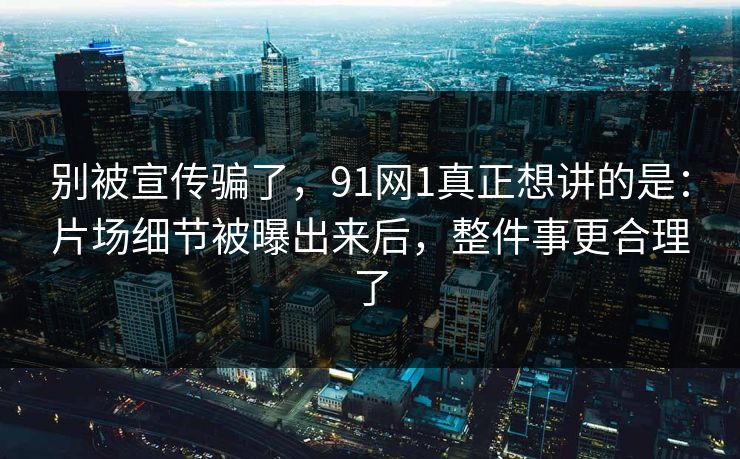 别被宣传骗了，91网1真正想讲的是：片场细节被曝出来后，整件事更合理了