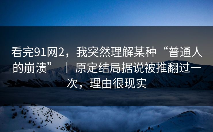 看完91网2，我突然理解某种“普通人的崩溃” ｜ 原定结局据说被推翻过一次，理由很现实