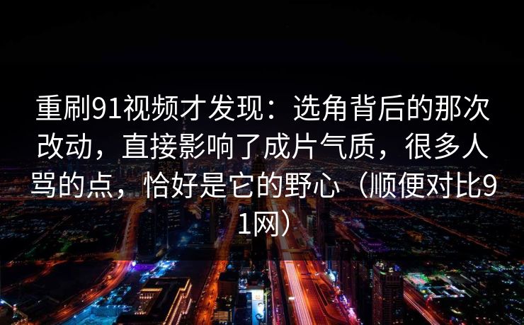 重刷91视频才发现：选角背后的那次改动，直接影响了成片气质，很多人骂的点，恰好是它的野心（顺便对比91网）