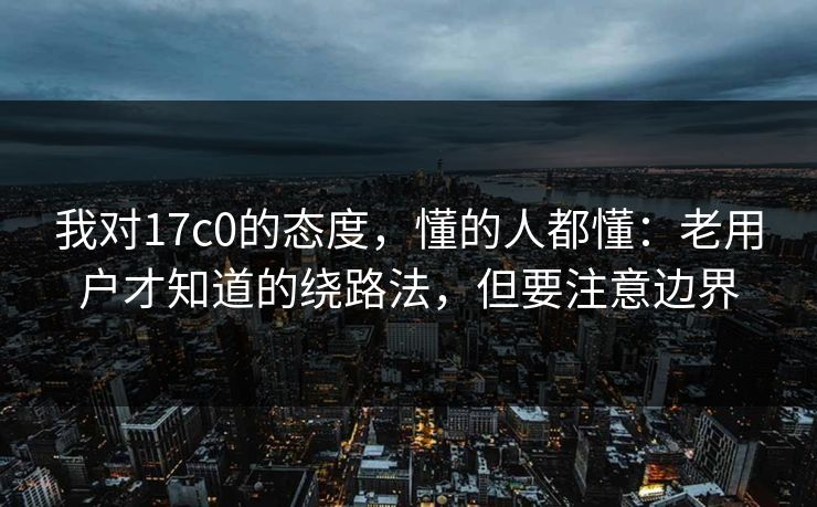 我对17c0的态度，懂的人都懂：老用户才知道的绕路法，但要注意边界