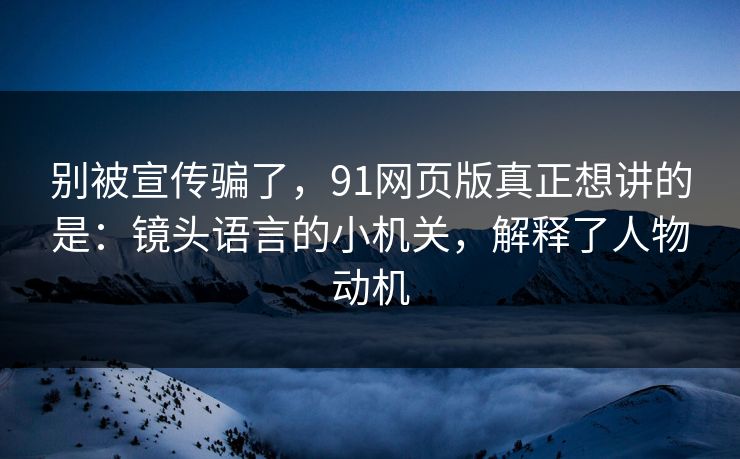 别被宣传骗了，91网页版真正想讲的是：镜头语言的小机关，解释了人物动机