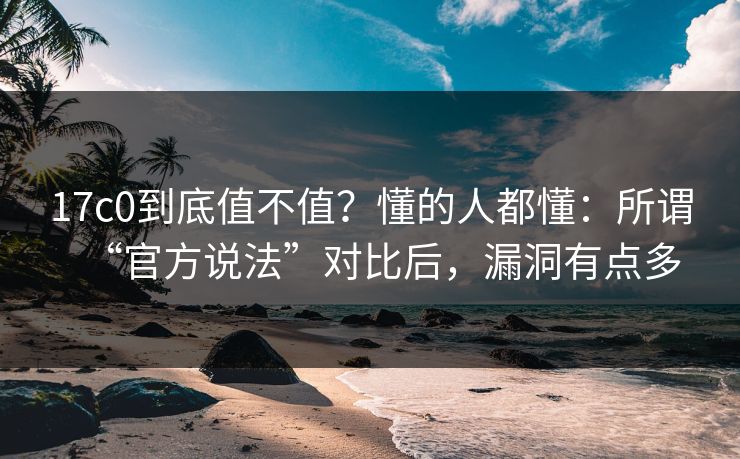 17c0到底值不值？懂的人都懂：所谓“官方说法”对比后，漏洞有点多