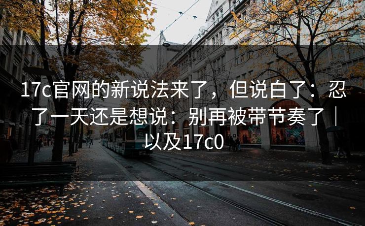 17c官网的新说法来了，但说白了：忍了一天还是想说：别再被带节奏了｜以及17c0