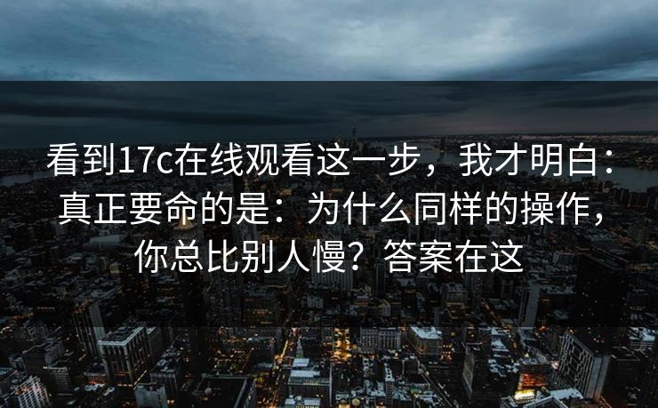 看到17c在线观看这一步，我才明白：真正要命的是：为什么同样的操作，你总比别人慢？答案在这