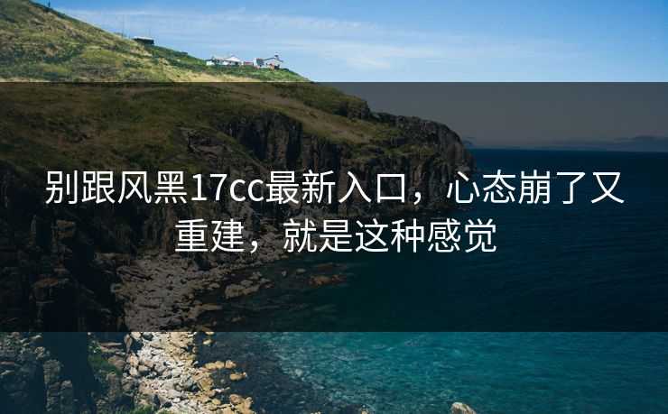 别跟风黑17cc最新入口，心态崩了又重建，就是这种感觉