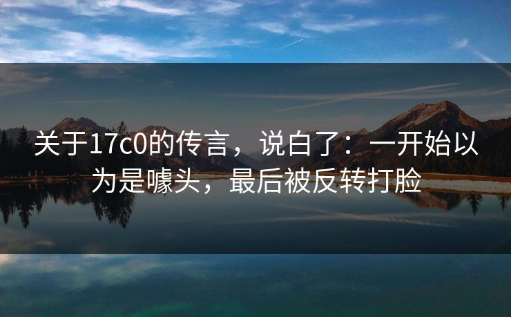 关于17c0的传言，说白了：一开始以为是噱头，最后被反转打脸