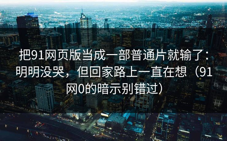 把91网页版当成一部普通片就输了：明明没哭，但回家路上一直在想（91网0的暗示别错过）