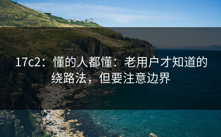 17c2：懂的人都懂：老用户才知道的绕路法，但要注意边界