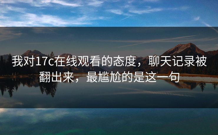 我对17c在线观看的态度，聊天记录被翻出来，最尴尬的是这一句