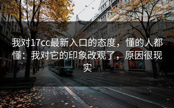 我对17cc最新入口的态度，懂的人都懂：我对它的印象改观了，原因很现实