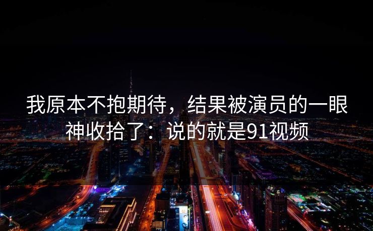 我原本不抱期待，结果被演员的一眼神收拾了：说的就是91视频