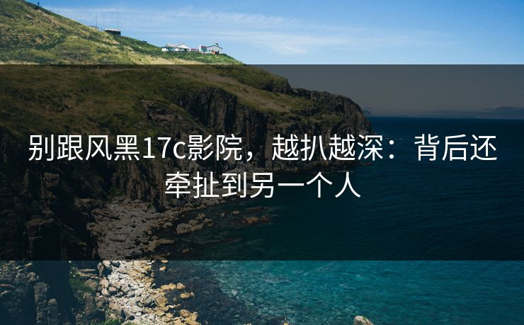 别跟风黑17c影院，越扒越深：背后还牵扯到另一个人