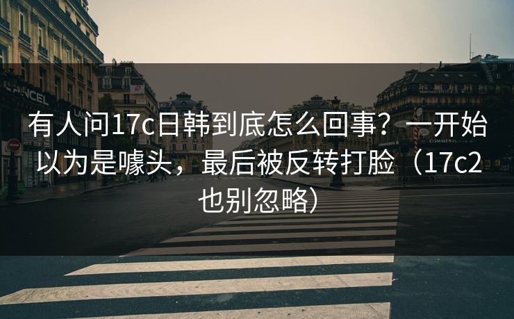 有人问17c日韩到底怎么回事？一开始以为是噱头，最后被反转打脸（17c2也别忽略）