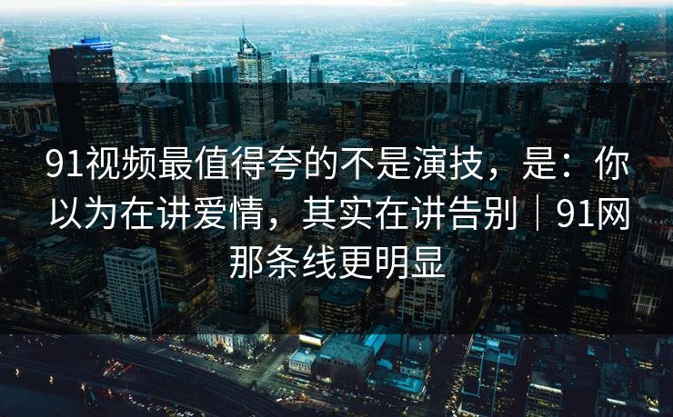 91视频最值得夸的不是演技，是：你以为在讲爱情，其实在讲告别｜91网那条线更明显