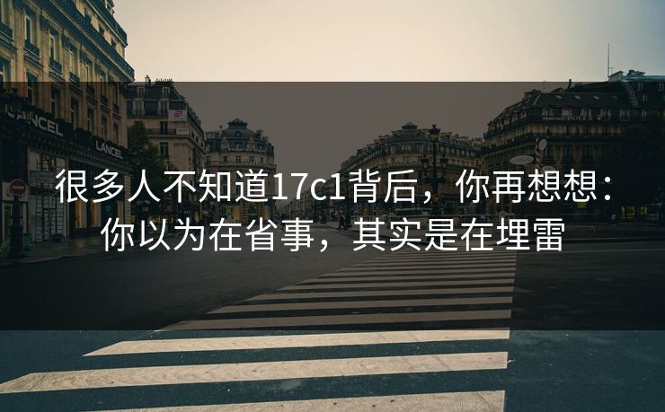 很多人不知道17c1背后，你再想想：你以为在省事，其实是在埋雷