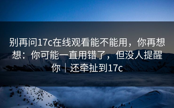 别再问17c在线观看能不能用，你再想想：你可能一直用错了，但没人提醒你｜还牵扯到17c