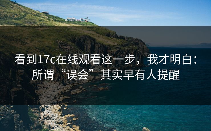 看到17c在线观看这一步，我才明白：所谓“误会”其实早有人提醒