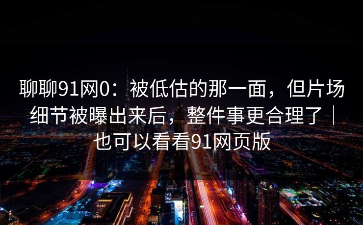 聊聊91网0：被低估的那一面，但片场细节被曝出来后，整件事更合理了｜也可以看看91网页版