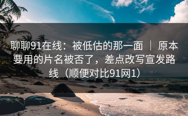 聊聊91在线：被低估的那一面 ｜ 原本要用的片名被否了，差点改写宣发路线（顺便对比91网1）