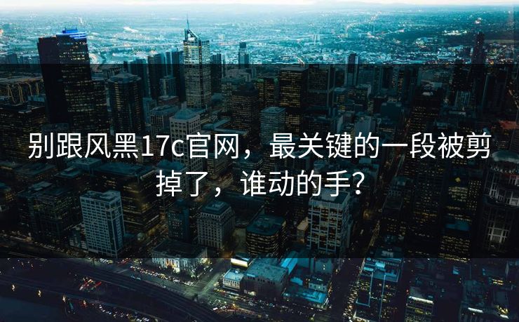 别跟风黑17c官网，最关键的一段被剪掉了，谁动的手？