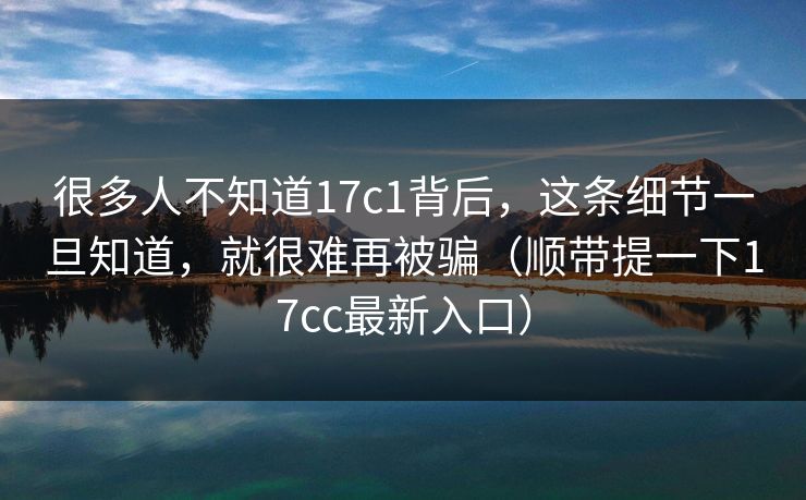 很多人不知道17c1背后，这条细节一旦知道，就很难再被骗（顺带提一下17cc最新入口）